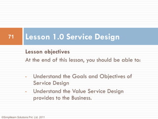71             Lesson 1.0 Service Design
                    Lesson objectives
                    At the end of this lesson, you should be able to:

                    •      Understand the Goals and Objectives of
                           Service Design
                    •      Understand the Value Service Design
                           provides to the Business.


©Simplilearn Solutions Pvt. Ltd. 2011
 