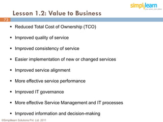 Lesson 1.2: Value to Business
 73
       Reduced Total Cost of Ownership (TCO)

       Improved quality of service

       Improved consistency of service

       Easier implementation of new or changed services

       Improved service alignment

       More effective service performance

       Improved IT governance

       More effective Service Management and IT processes

       Improved information and decision-making
©Simplilearn Solutions Pvt. Ltd. 2011                        73
 