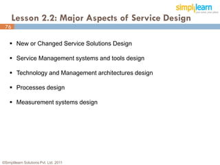 Lesson 2.2: Major Aspects of Service Design
 76


     New or Changed Service Solutions Design

     Service Management systems and tools design

     Technology and Management architectures design

     Processes design

     Measurement systems design




©Simplilearn Solutions Pvt. Ltd. 2011                  76
 