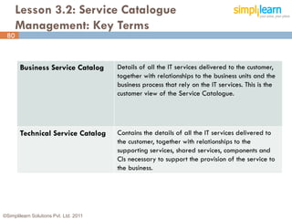 Lesson 3.2: Service Catalogue
      Management: Key Terms
 80



       Business Service Catalog         Details of all the IT services delivered to the customer,
                                        together with relationships to the business units and the
                                        business process that rely on the IT services. This is the
                                        customer view of the Service Catalogue.




       Technical Service Catalog        Contains the details of all the IT services delivered to
                                        the customer, together with relationships to the
                                        supporting services, shared services, components and
                                        CIs necessary to support the provision of the service to
                                        the business.




©Simplilearn Solutions Pvt. Ltd. 2011                                                                80
 