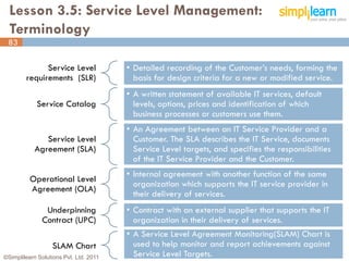 Lesson 3.5: Service Level Management:
  Terminology
 83

              Service Level             • Detailed recording of the Customer’s needs, forming the
        requirements (SLR)                basis for design criteria for a new or modified service.
                                        • A written statement of available IT services, default
            Service Catalog               levels, options, prices and identification of which
                                          business processes or customers use them.
                                        • An Agreement between an IT Service Provider and a
               Service Level              Customer. The SLA describes the IT Service, documents
            Agreement (SLA)               Service Level targets, and specifies the responsibilities
                                          of the IT Service Provider and the Customer.
                                        • Internal agreement with another function of the same
          Operational Level
                                          organization which supports the IT service provider in
          Agreement (OLA)
                                          their delivery of services.
               Underpinning             • Contract with an external supplier that supports the IT
              Contract (UPC)              organization in their delivery of services.
                                        • A Service Level Agreement Monitoring(SLAM) Chart is
                  SLAM Chart              used to help monitor and report achievements against
©Simplilearn Solutions Pvt. Ltd. 2011     Service Level Targets.                                      83
 