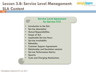 Lesson 3.8: Service Level Management:
  SLA Content
 86

                                                  Service Level Agreement
                                                      for Service XYZ
                                  •     Introduction to the SLA.
                                  •     Service description
                                  •     Mutual Responsibilities
                                  •     Scope of SLA
                                  •     Applicable Service Hours
                                  •     Service Availability
                                  •     Reliability
                                  •     Customer Support Agreements
                                  •     Relationship and Escalation contacts
                                  •     Service Performance Metrics
                                  •     Security
                                  •     Costs and Charging Mechanisms.




©Simplilearn Solutions Pvt. Ltd. 2011                                          86
 