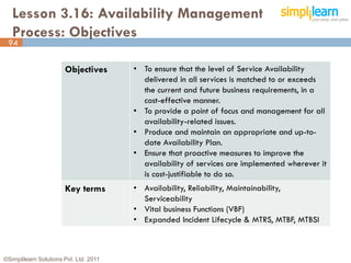 Lesson 3.16: Availability Management
   Process: Objectives
 94


                       Objectives       • To ensure that the level of Service Availability
                                          delivered in all services is matched to or exceeds
                                          the current and future business requirements, in a
                                          cost-effective manner.
                                        • To provide a point of focus and management for all
                                          availability-related issues.
                                        • Produce and maintain an appropriate and up-to-
                                          date Availability Plan.
                                        • Ensure that proactive measures to improve the
                                          availability of services are implemented wherever it
                                          is cost-justifiable to do so.
                       Key terms        • Availability, Reliability, Maintainability,
                                          Serviceability
                                        • Vital business Functions (VBF)
                                        • Expanded Incident Lifecycle & MTRS, MTBF, MTBSI



©Simplilearn Solutions Pvt. Ltd. 2011                                                            94
 