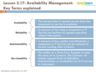 Lesson 3.17: Availability Management:
   Key Terms explained
 95



                  Availability          • The percent time of agreed service hours the
                                          component or service is available.
                                        • A measure of how long a component or IT
                    Reliability           Service can perform its agreed operation
                                          without interruption.
                                        • A measure of how quickly and effectively a
            Maintainability               component or IT Service can be restored to
                                          normal working after a Failure.
                                        • The ability of a Third-Party Supplier to meet
                                          the terms of its Contract. This Contract will
              Serviceability              include agreed levels of Reliability,
                                          Maintainability or Availability for an IT service
                                          or component.

©Simplilearn Solutions Pvt. Ltd. 2011                                                     95
 
