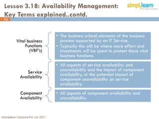 Lesson 3.18: Availability Management:
  Key Terms explained..contd.
 96



                                        • The business critical elements of the business
            Vital business                process supported by an IT Service.
                 Functions              • Typically this will be where more effort and
                   (VBF’s)                investments will be spent to protect these vital
                                          business functions.
                                        • All aspects of service availability and
                  Service                 unavailability and the impact of component
               Availability               availability, or the potential impact of
                                          component unavailability on service
                                          availability.
               Component                • All aspects of component availability and
               Availability               unavailability.


©Simplilearn Solutions Pvt. Ltd. 2011                                                        96
 