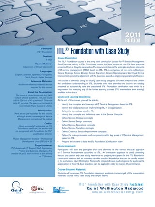 ITIL®
Foundation with Case Study Factsheet
Quint Wellington Redwood
www.QuintAcademy.com
ITIL®
FoundationwithCaseStudy
Certificate:
ITIL®
Foundation
Duration:
3 days
Course Delivery:
Classroom or Virtual Classroom
Languages:
English, Spanish, Japanese, Portuguese,
Dutch, French, Italian, German
Reference Materials:
Additional reference materials are not
required for this course.
About the Examination:
The exam is closed book with forty (40)
multiple choice questions. The pass score
is 65% (26 out of 40 questions). The exam
lasts 60 minutes. The exam can be taken in
two formats: Paper based or Online.
Prerequisites:
There are no pre-requisites for this course,
although a basic knowledge of Service
Management concepts will be helpful.
Credits:
Upon successfully achieving the ITIL
Foundation certificate, the student will
be recognized with 2 credits in the ITIL®
qualification scheme.
Project Management Institute –Professional
Development Units (PDUs) = 21
Target Audience:
IT Professionals, IT Support Staff, Application,
Project and Business Managers, Any
member of an IT team involved in the delivery
of IT Services.
Course Description:
The ITIL®
Foundation course is the entry level certification course for IT Service Management
Best Practices training in ITIL. This course covers the latest version of core ITIL best practices
presented from a lifecycle perspective. The course introduces the principles and core elements
of IT service management (ITSM) based on ITIL. ITIL is comprised of five core publications:
Service Strategy, Service Design, Service Transition, Service Operations and Continual Service
Improvement, promoting alignment with the business as well as improving operational efficiency.
This course is delivered using an exciting case study designed to further enhance and cement
the candidates understanding of ITIL. Students who have attended this course are suitably
prepared to successfully take the associated ITIL Foundation certification test which is a
requirement for attending any of the further learning courses (ITIL intermediate level training)
available in this track.
Course and Learning Objectives:
At the end of this course, you will be able to:
•	 Identify the principles and concepts of IT Service Management based on ITIL.
•	 Identify the best practices of implementing ITIL in an organization.
•	 Define the terminology used in ITIL
•	 Identify the concepts and definitions used in the Service Lifecycle.
•	 Define Service Strategy concepts
•	 Define Service Design concepts
•	 Define Service Operations concepts
•	 Define Service Transition concepts
•	 Define Continual Service Improvement concepts
•	 Define the roles, processes, and components within key areas of IT Service Management
based on ITIL
•	 Prepare the student to take the ITIL Foundation Certification exam
Course Approach:
Participants will learn the principles and core elements of the service lifecycle approach
to IT Service Management according to ITIL. An interactive approach is used combining
lecture, discussion and case study experience to prepare participants for the ITIL Foundation
certification exam as well as providing valuable practical knowledge that can be rapidly applied
in the workplace. Quint Wellington Redwood’s integrated case study deepens the participant’s
appreciation of how ITIL best practices can be applied in order to improve IT performance.
Course Student Material:
Students will receive an ITIL Foundation classroom workbook containing all of the presentation
materials, course notes, case study and sample exams.
®
Registered
Education
Provider
Project
Management
InstituteAcademy
 