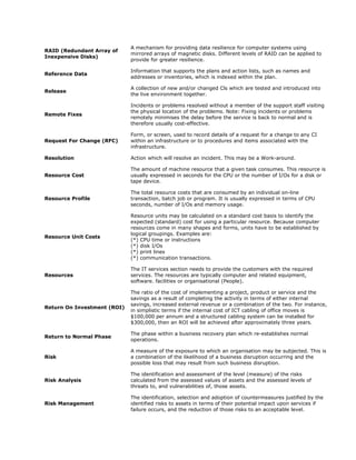 A mechanism for providing data resilience for computer systems using
RAID (Redundant Array of
                             mirrored arrays of magnetic disks. Different levels of RAID can be applied to
Inexpensive Disks)
                             provide for greater resilience.

                             Information that supports the plans and action lists, such as names and
Reference Data
                             addresses or inventories, which is indexed within the plan.

                             A collection of new and/or changed Cls which are tested and introduced into
Release
                             the live environment together.

                             Incidents or problems resolved without a member of the support staff visiting
                             the physical location of the problems. Note: Fixing incidents or problems
Remote Fixes
                             remotely minimises the delay before the service is back to normal and is
                             therefore usually cost-effective.

                             Form, or screen, used to record details of a request for a change to any CI
Request For Change (RFC)     within an infrastructure or to procedures and items associated with the
                             infrastructure.

Resolution                   Action which will resolve an incident. This may be a Work-around.

                             The amount of machine resource that a given task consumes. This resource is
Resource Cost                usually expressed in seconds for the CPU or the number of I/Os for a disk or
                             tape device.

                             The total resource costs that are consumed by an individual on-line
Resource Profile             transaction, batch job or program. It is usually expressed in terms of CPU
                             seconds, number of I/Os and memory usage.

                             Resource units may be calculated on a standard cost basis to identify the
                             expected (standard) cost for using a particular resource. Because computer
                             resources come in many shapes and forms, units have to be established by
                             logical groupings. Examples are:
Resource Unit Costs
                             (*) CPU time or instructions
                             (*) disk I/Os
                             (*) print lines
                             (*) communication transactions.

                             The IT services section needs to provide the customers with the required
Resources                    services. The resources are typically computer and related equipment,
                             software. facilities or organisational (People).

                             The ratio of the cost of implementing a project, product or service and the
                             savings as a result of completing the activity in terms of either internal
                             savings, increased external revenue or a combination of the two. For instance,
Return On Investment (ROI)
                             in simplistic terms if the internal cost of ICT cabling of office moves is
                             $100,000 per annum and a structured cabling system can be installed for
                             $300,000, then an ROI will be achieved after approximately three years.

                             The phase within a business recovery plan which re-establishes normal
Return to Normal Phase
                             operations.

                             A measure of the exposure to which an organisation may be subjected. This is
Risk                         a combination of the likelihood of a business disruption occurring and the
                             possible loss that may result from such business disruption.

                             The identification and assessment of the level (measure) of the risks
Risk Analysis                calculated from the assessed values of assets and the assessed levels of
                             threats to, and vulnerabilities of, those assets.

                             The identification, selection and adoption of countermeasures justified by the
Risk Management              identified risks to assets in terms of their potential impact upon services if
                             failure occurs, and the reduction of those risks to an acceptable level.
 