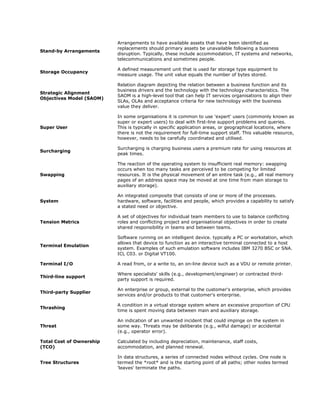 Arrangements to have available assets that have been identified as
                          replacements should primary assets be unavailable following a business
Stand-by Arrangements
                          disruption. Typically, these include accommodation, IT systems and networks,
                          telecommunications and sometimes people.

                          A defined measurement unit that is used far storage type equipment to
Storage Occupancy
                          measure usage. The unit value equals the number of bytes stored.

                          Relation diagram depicting the relation between a business function and its
                          business drivers and the technology with the technology characteristics. The
Strategic Alignment
                          SAOM is a high-level tool that can help IT services organisations to align their
Objectives Model (SAOM)
                          SLAs, OLAs and acceptance criteria for new technology with the business
                          value they deliver.

                          In some organisations it is common to use 'expert' users (commonly known as
                          super or expert users) to deal with first-line support problems and queries.
Super User                This is typically in specific application areas, or geographical locations, where
                          there is not the requirement for full-time support staff. This valuable resource,
                          however, needs to be carefully coordinated and utilised.

                          Surcharging is charging business users a premium rate for using resources at
Surcharging
                          peak times.

                          The reaction of the operating system to insufficient real memory: swapping
                          occurs when too many tasks are perceived to be competing for limited
Swapping                  resources. It is the physical movement of an entire task (e.g., all real memory
                          pages of an address space may be moved at one time from main storage to
                          auxiliary storage).

                          An integrated composite that consists of one or more of the processes.
System                    hardware, software, facilities and people, which provides a capability to satisfy
                          a stated need or objective.

                          A set of objectives for individual team members to use to balance conflicting
Tension Metrics           roles and conflicting project and organisational objectives in order to create
                          shared responsibility in teams and between teams.

                          Software running on an intelligent device. typically a PC or workstation, which
                          allows that device to function as an interactive terminal connected to a host
Terminal Emulation
                          system. Examples of such emulation software includes IBM 3270 BSC or SNA.
                          ICL C03. or Digital VT100.

Terminal I/O              A read from, or a write to, an on-line device such as a VDU or remote printer.

                          Where specialists' skills (e.g., development/engineer) or contracted third-
Third-line support
                          party support is required.

                          An enterprise or group, external to the customer's enterprise, which provides
Third-party Supplier
                          services and/or products to that customer's enterprise.

                          A condition in a virtual storage system where an excessive proportion of CPU
Thrashing
                          time is spent moving data between main and auxiliary storage.

                          An indication of an unwanted incident that could impinge on the system in
Threat                    some way. Threats may be deliberate (e.g., wilful damage) or accidental
                          (e.g., operator error).

Total Cost of Ownership   Calculated by including depreciation, maintenance, staff costs,
(TCO)                     accommodation, and planned renewal.

                          In data structures, a series of connected nodes without cycles. One node is
Tree Structures           termed the *root* and is the starting point of all paths; other nodes termed
                          'leaves' terminate the paths.
 