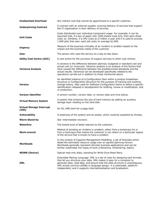 Unabsorbed Overhead         Any indirect cost that cannot be apportioned to a specific customer.

                            A contract with an external supplier covering delivery of services that support
Underpinning Contract
                            the IT organisation in their delivery of services.

                            Costs distributed over individual component usage. For example, it can be
                            assumed that, if a box of paper with 1000 sheets costs $10, then each sheet
Unit Costs
                            costs 1p. Similarly, if a CPU costs $1.0 million a year and it is used to process
                            1,000 jobs that year, each job costs on average $1,000.

                            Measure of the business criticality of an incident or problem based on the
Urgency
                            impact and the business needs of the customer.

User                        The person who uses the service on a day-to-day basis.

Utility Cost Centre (UCC)   A cost centre for the provision of support services to other cost centres.

                            A variance is the difference between planned, budgeted or standard cost and
                            actual cost (or revenues). Variance analysis is an analysis of the factors that
Variance Analysis           have caused the difference between the predetermined standards and the
                            actual results. Variances can be developed specifically related to the
                            operations carried out in addition to those mentioned above.

                            An identified instance of a Configuration Item within a product breakdown
                            structure or Configuration Structure for the purpose of tracking and auditing
Version                     change history. Also used for Software Configuration Items to define a specific
                            identification released in development for drafting, review or modification, test
                            or production.

Version Identifier          A version number; version date. or version date and time stamp.

                            A system that enhances the size of hard memory by adding an auxiliary
Virtual Memory System
                            storage layer residing on the hard disk.

Virtual Storage Interrupt
                            An ICL VME term for a page fault.
(VSI)

Vulnerability               A weakness of the system and its assets, which could be exploited by threats.

Warm Stand-by               See 'intermediate recovery'.

Waterline                   The lowest level of detail relevant to the customer.

                            Method of avoiding an incident or problem, either from a temporary fix or
Work-around                 from a technique that means the customer is not reliant on a particular aspect
                            of the service that is known to have a problem.

                            In the context of Capacity Management Modelling, a set of forecasts which
                            detail the estimated resource usage over an agreed planning horizon.
Workloads
                            Workloads generally represent discrete business applications and can be
                            further subdivided into types of work (interactive, timesharing, batch).

WORM (Device)               Optical read only disks, standing for Write Once Read Many.

                            Extensible Markup Language. XML is a set of rules for designing text formats
                            that let you structure your data. XML makes it easy for a computer to
XML                         generate data, read data, and ensure that the data structure is unambiguous.
                            XML avoids common pitfalls in language design: it is extensible, platform-
                            independent, and it supports internationalisation and localisation.
 
