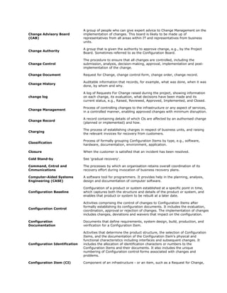 A group of people who can give expert advice to Change Management on the
Change Advisory Board          implementation of changes. This board is likely to be made up of
(CAB)                          representatives from all areas within IT and representatives from business
                               units.

                               A group that is given the authority to approve change, e.g., by the Project
Change Authority
                               Board. Sometimes referred to as the Configuration Board.

                               The procedure to ensure that all changes are controlled, including the
Change Control                 submission, analysis, decision-making, approval, implementation and post-
                               implementation of the change.

Change Document                Request for Change, change control form, change order, change record.

                               Auditable information that records, for example, what was done, when it was
Change History
                               done, by whom and why.

                               A log of Requests For Change raised during the project, showing information
change log                     on each change, its evaluation, what decisions have been made and its
                               current status, e.g., Raised, Reviewed, Approved, Implemented, and Closed.

                               Process of controlling changes to the infrastructure or any aspect of services,
Change Management
                               in a controlled manner, enabling approved changes with minimum disruption.

                               A record containing details of which Cls are affected by an authorised change
Change Record
                               (planned or implemented) and how.

                               The process of establishing charges in respect of business units, and raising
Charging
                               the relevant invoices for recovery from customers.

                               Process of formally grouping Configuration Items by type, e.g., software,
Classification
                               hardware, documentation, environment, application.

Closure                        When the customer is satisfied that an incident has been resolved.

Cold Stand-by                  See 'gradual recovery'.

Command, Cntrol and            The processes by which an organisation retains overall coordination of its
Cmmunications                  recovery effort during invocation of business recovery plans.

Computer-Aided Systems         A software tool for programmers. It provides help in the planning, analysis,
Engineering (CASE)             design and documentation of computer software.

                               Configuration of a product or system established at a specific point in time,
Configuration Baseline         which captures both the structure and details of the product or system, and
                               enables that product or system to be rebuilt at a later date.

                               Activities comprising the control of changes to Configuration Items after
                               formally establishing its configuration documents. It includes the evaluation,
Configuration Control
                               coordination, approval or rejection of changes. The implementation of changes
                               includes changes, deviations and waivers that impact on the configuration.

Configuration                  Documents that define requirements, system design, build, production, and
Documentation                  verification for a Configuration Item.

                               Activities that determine the product structure, the selection of Configuration
                               Items, and the documentation of the Configuration Item's physical and
                               functional characteristics including interfaces and subsequent changes. It
Configuration Identification   includes the allocation of identification characters or numbers to the
                               Configuration Items and their documents. It also includes the unique
                               numbering of Configuration control forms associated with changes and
                               problems.

Configuration Item (CI)        Component of an infrastructure - or an item, such as a Request for Change,
 