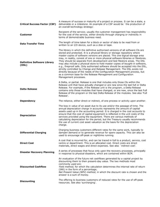A measure of success or maturity of a project or process. It can be a state, a
Critical Success Factor (CSF)   deliverable or a milestone. An example of a CSF would be `the production of
                                an overall technology strategy'.

                                Recipient of the service; usually the customer management has responsibility
Customer                        for the cost of the service, either directly through charging or indirectly in
                                terms of demonstrable business need.

                                The length of time taken for a block or sector of data to be read from or
Data Transfer Time
                                written to an I/O device, such as a disk or tape.

                                The library in which the definitive authorised versions of all software Cls are
                                stored and protected. It is a physical library or storage repository where
                                master copies of software versions are placed. This one logical storage area
                                may, in reality, consist of one or more physical software libraries or filestores.
                                They should be separate from development and test filestore areas. The DSL
Definitive Software Library
                                may also include a physical store to hold master copies of bought-in software,
(DSL)
                                e.g., fireproof safe. Only authorised software should be accepted into the DSL,
                                strictly controlled by Change and Release Management. The DSL exists not
                                directly because of the needs of the Configuration Management process, but
                                as a common base for the Release Management and Configuration
                                Management processes.

                                A Delta, or partial. Release is one that includes only those Cls within the
                                Release unit that have actually changed or are new since the last full or Delta
                                Release. For example, if the Release unit is the program, a Delta Release
Delta Release
                                contains only those modules that have changed, or are new, since the last Full
                                Release of the program or the last Delta Release of the modules. See also ‘Full
                                Release’.

Dependency                      The reliance, either direct or indirect, of one process or activity upon another.

                                The loss in value of an asset due to its use and/or the passage of time. The
                                annual depreciation charge in accounts represents the amount of capital
                                assets used up in the accounting period. It is charged in the cost accounts to
                                ensure that the cost of capital equipment is reflected in the unit costs of the
Depreciation
                                services provided using the equipment. There are various methods of
                                calculating depreciation for the period, but the Treasury usually recommends
                                the use of current cost asset valuation as the basis for the depreciation
                                charge.

                                Charging business customers different rates for the same work, typically to
Differential Charging           dampen demand or to generate revenue for spare capacity. This can also be
                                used to encourage off-peak or nighttime running.

                                A cost that is incurred for, and can be traced in full to a product, service, cost
Direct Cost                     centre or department. This is an allocated cost. Direct costs are direct
                                materials, direct wages and direct expenses. See also `indirect cost'.

                                A series of processes that focus only upon the recovery processes, principally
Disaster Recovery Planning
                                in response to physical disasters, which are contained within BCM.

                                An evaluation of the future net cashflows generated by a capital project by
                                discounting them to their present-day value. The two methods most
                                commonly used are:
Discounted Cashflow             Yield method, for which the calculation determines the internal rate of return
                                (IRR) in the form of a percentage;
                                Net Present Value (NPV) method, in which the discount rate is chosen and the
                                answer is a sum of money.

                                The offering to business customers of reduced rates for the use of off-peak
Discounting
                                resources. See also 'surcharging'.
 