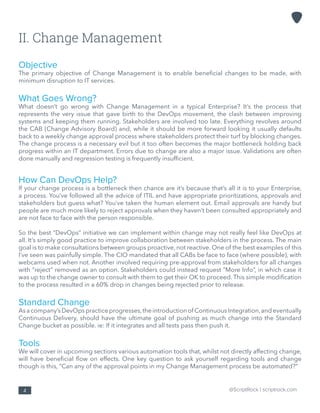 @ScriptRock | scriptrock.com4
II. Change Management
Objective
The primary objective of Change Management is to enable beneficial changes to be made, with
minimum disruption to IT services.
What Goes Wrong?
What doesn’t go wrong with Change Management in a typical Enterprise? It’s the process that
represents the very issue that gave birth to the DevOps movement, the clash between improving
systems and keeping them running. Stakeholders are involved too late. Everything revolves around
the CAB (Change Advisory Board) and, while it should be more forward looking it usually defaults
back to a weekly change approval process where stakeholders protect their turf by blocking changes.
The change process is a necessary evil but it too often becomes the major bottleneck holding back
progress within an IT department. Errors due to change are also a major issue. Validations are often
done manually and regression testing is frequently insufficient.
How Can DevOps Help?
If your change process is a bottleneck then chance are it’s because that’s all it is to your Enterprise,
a process. You’ve followed all the advice of ITIL and have appropriate prioritizations, approvals and
stakeholders but guess what? You’ve taken the human element out. Email approvals are handy but
people are much more likely to reject approvals when they haven’t been consulted appropriately and
are not face to face with the person responsible.
So the best “DevOps” initiative we can implement within change may not really feel like DevOps at
all. It’s simply good practice to improve collaboration between stakeholders in the process. The main
goal is to make consultations between groups proactive, not reactive. One of the best examples of this
I’ve seen was painfully simple. The CIO mandated that all CABs be face to face (where possible), with
webcams used when not. Another involved requiring pre-approval from stakeholders for all changes
with “reject” removed as an option. Stakeholders could instead request “More Info”, in which case it
was up to the change owner to consult with them to get their OK to proceed. This simple modification
to the process resulted in a 60% drop in changes being rejected prior to release.
Standard Change
Asacompany’sDevOpspracticeprogresses,theintroductionof ContinuousIntegration,andeventually
Continuous Delivery, should have the ultimate goal of pushing as much change into the Standard
Change bucket as possible. ie: If it integrates and all tests pass then push it.
Tools
We will cover in upcoming sections various automation tools that, whilst not directly affecting change,
will have beneficial flow on effects. One key question to ask yourself regarding tools and change
though is this, “Can any of the approval points in my Change Management process be automated?”
 