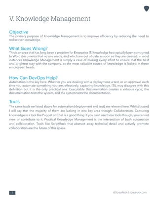 @ScriptRock | scriptrock.com7
V. Knowledge Management
Objective
The primary purpose of Knowledge Management is to improve efficiency by reducing the need to
rediscover knowledge.
What Goes Wrong?
This is an area that has long been a problem for Enterprise IT. Knowledge has typically been consigned
to Word documents that no one reads, and which are out of date as soon as they are created. In most
instances Knowledge Management is simply a case of making every effort to ensure that the best
and brightest stay with the company, as the most valuable source of knowledge is locked in these
employees’ heads.
How Can DevOps Help?
Automation is the key here. Whether you are dealing with a deployment, a test, or an approval, each
time you automate something you are, effectively, capturing knowledge. ITIL may disagree with this
definition but it is the only practical one. Executable Documentation creates a virtuous cycle; the
documentation tests the system, and the system tests the documentation.
Tools
The same tools we listed above for automation (deployment and test) are relevant here. Whilst biased
I will say that the majority of them are lacking in one key area though: Collaboration. Capturing
knowledge in a tool like Puppet or Chef is a good thing. If you can’t use these tools though, you cannot
view or contribute to it. Practical Knowledge Management is the intersection of both automation
and collaboration. Tools like ScriptRock that abstract away technical detail and actively promote
collaboration are the future of this space.
 