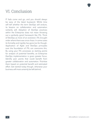 @ScriptRock | scriptrock.com8
VI. Conclusion
IT fads come and go, and you should always
be wary of the latest buzzword. Whilst time
will tell whether the term DevOps will endure,
its lessons on collaboration and automation
certainly will. Adoption of DevOps practices
within the Enterprise does not mean throwing
out a perfectly good framework like ITIL. Think
of DevOps as more of an evolution. ITIL brought
order where there was once chaos. In some cases
its formality and rigidity has gone too far though.
Application of Agile and DevOps principles
over the foundation of ITIL can overcome this.
By using your ITIL processes as starting points
for analysis of potential benefits, an Enterprise
DevOps implementation is given greater focus.
Identify pain points that could benefit from
greater collaboration and automation. Prioritize
them based on potential benefit and estimated
effort. Get started today though, otherwise your
business will most certainly be left behind.
 