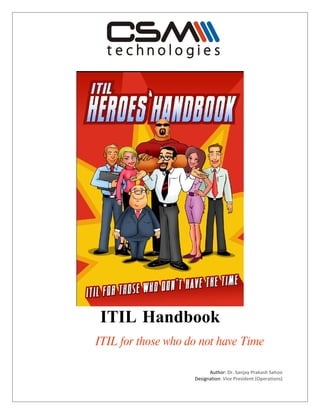 ITIL Handbook
ITIL for those who do not have Time

                          Author: Dr. Sanjay Prakash Sahoo
                    Designation: Vice President (Operations)
 