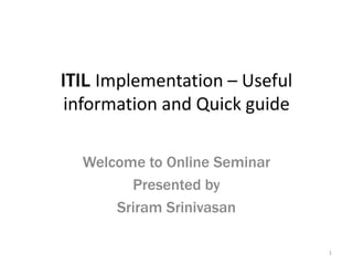 ITIL Implementation – Useful
information and Quick guide
Welcome to Online Seminar
Presented by
Sriram Srinivasan
1

 