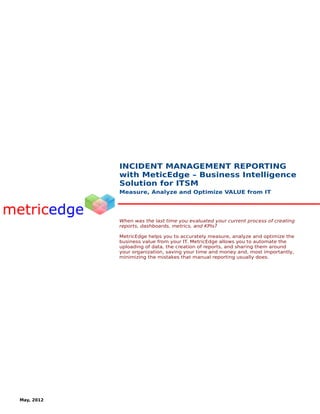 INCIDENT MANAGEMENT REPORTING
            with MeticEdge – Business Intelligence
            Solution for ITSM
            Measure, Analyze and Optimize VALUE from IT




            When was the last time you evaluated your current process of creating
            reports, dashboards, metrics, and KPIs?

            MetricEdge helps you to accurately measure, analyze and optimize the
            business value from your IT. MetricEdge allows you to automate the
            uploading of data, the creation of reports, and sharing them around
            your organization, saving your time and money and, most importantly,
            minimizing the mistakes that manual reporting usually does.




May, 2012
 