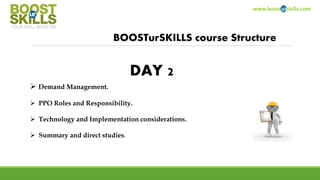 www.boosturskills.com
BOOSTurSKILLS course Structure
 Demand Management.
 PPO Roles and Responsibility.
 Technology and Implementation considerations.
 Summary and direct studies.
DAY 2
 