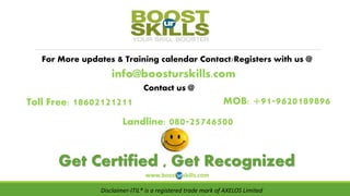 For More updates & Training calendar Contact/Registers with us @
info@boosturskills.com
Contact us @
MOB: +91-9620189896
Landline: 080-25746500
Get Certified , Get Recognized
www.boosturskills.com
Toll Free: 18602121211
Disclaimer-ITIL® is a registered trade mark of AXELOS Limited
 