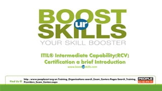 ITIL® Intermediate Capability(RCV)
Certification a brief Introduction
www.boosturskills.com
http://www.peoplecert.org/en/Training_Organizations/search_Exam_Centers/Pages/Search_Training_
Providers_Exam_Centers.aspxFind Us @
 