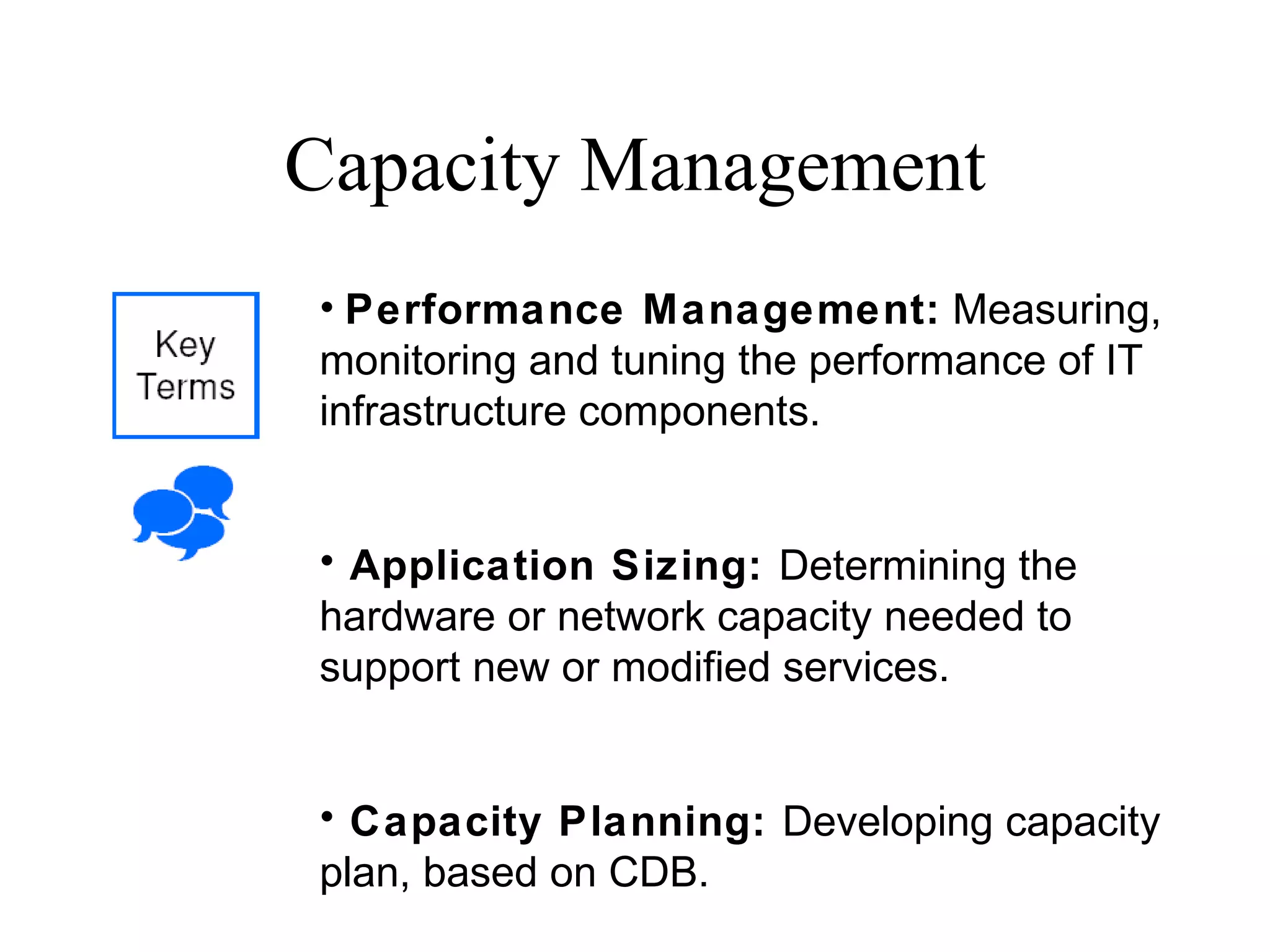 Capacity Management Performance Management:  Measuring, monitoring and tuning the performance of IT infrastructure components. Application Sizing:  Determining the hardware or network capacity needed to support new or modified services. Capacity Planning:  Developing capacity plan, based on CDB. 