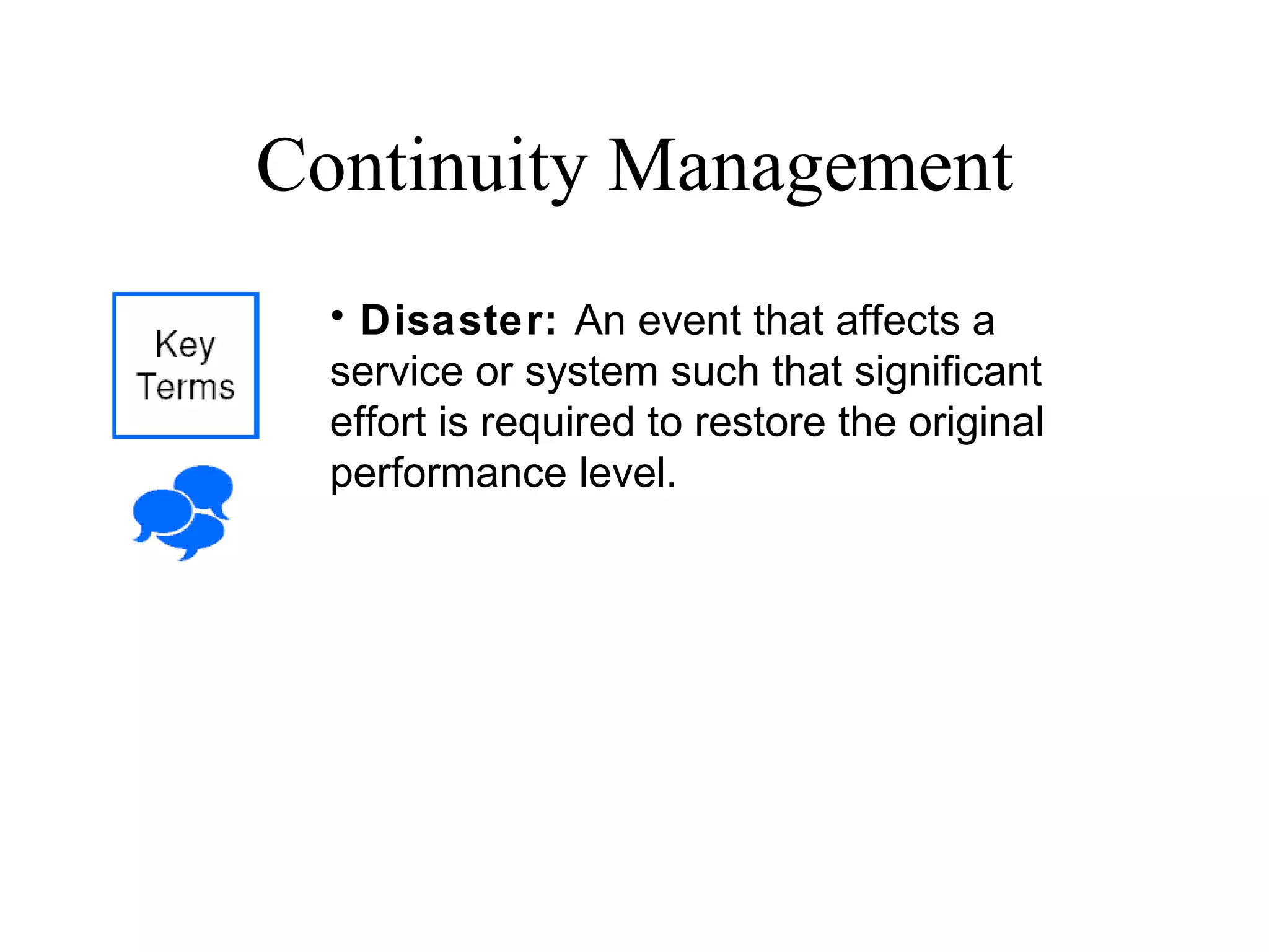 Continuity Management Disaster:  An event that affects a service or system such that significant effort is required to restore the original performance level. 