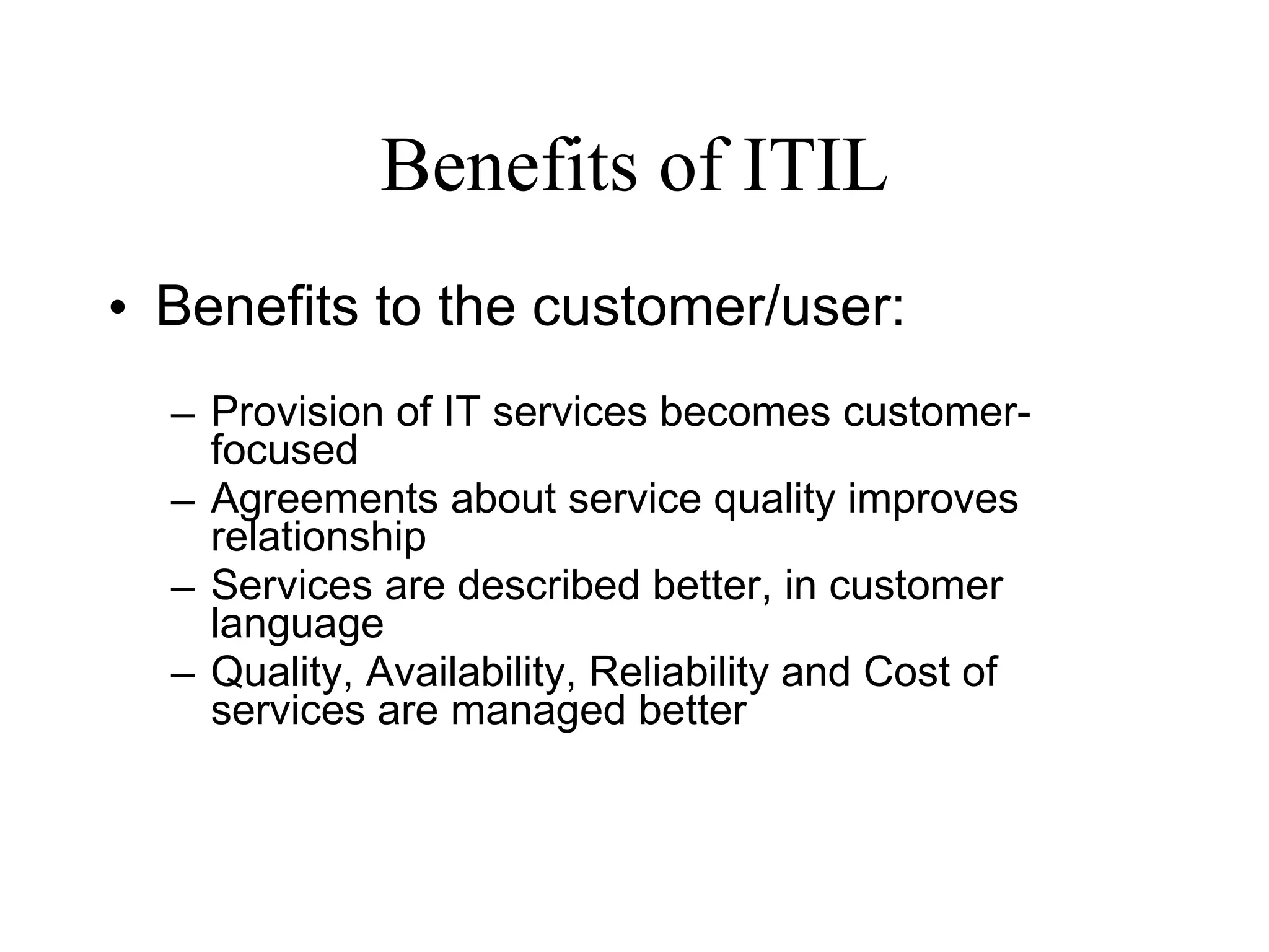 Benefits of ITIL Benefits to the customer/user: Provision of IT services becomes customer-focused Agreements about service quality improves relationship Services are described better, in customer language Quality, Availability, Reliability and Cost of services are managed better 