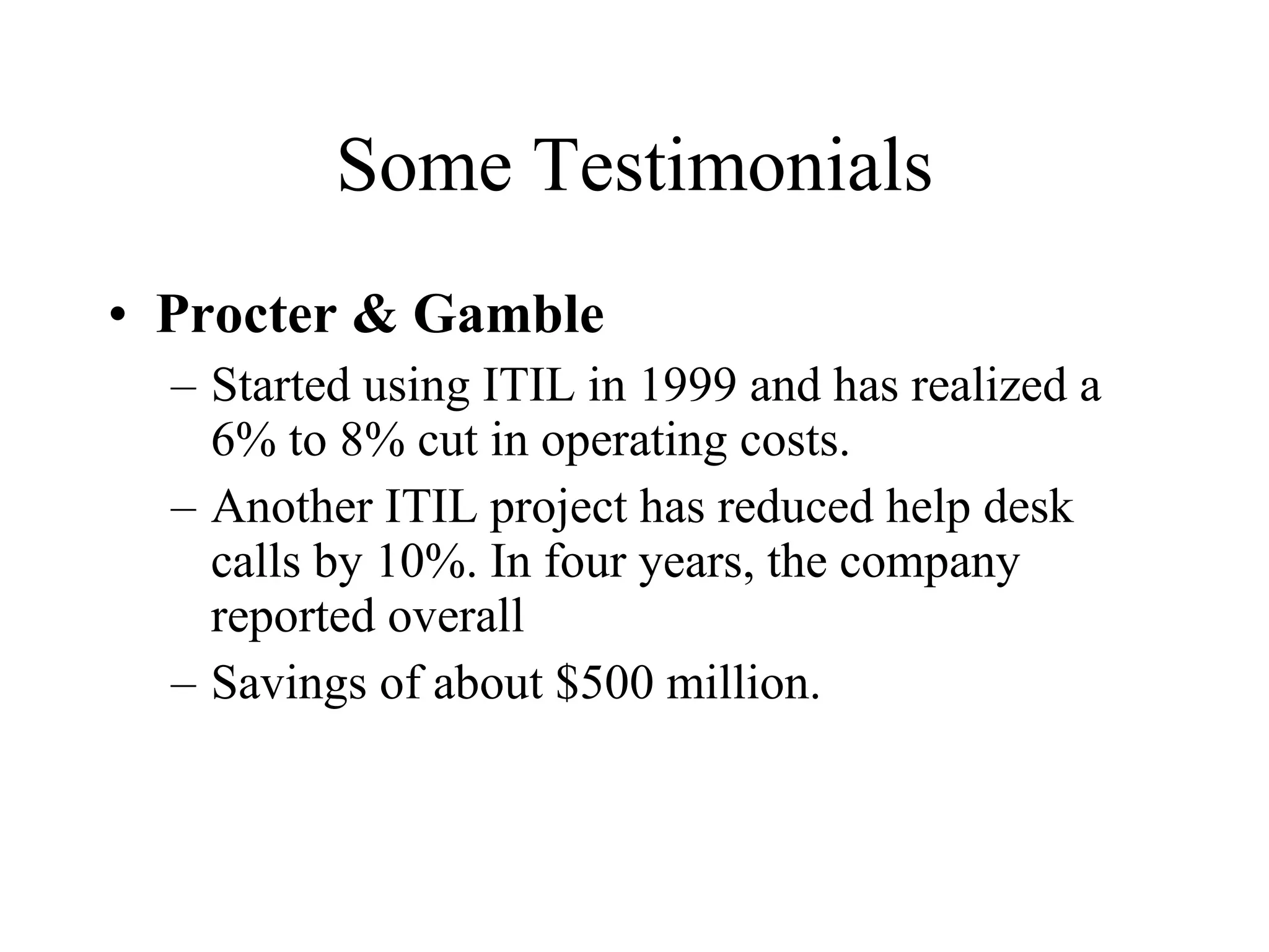 Some Testimonials Procter & Gamble Started using ITIL in 1999 and has realized a 6% to 8% cut in operating costs.  Another ITIL project has reduced help desk calls by 10%. In four years, the company reported overall Savings of about $500 million. 