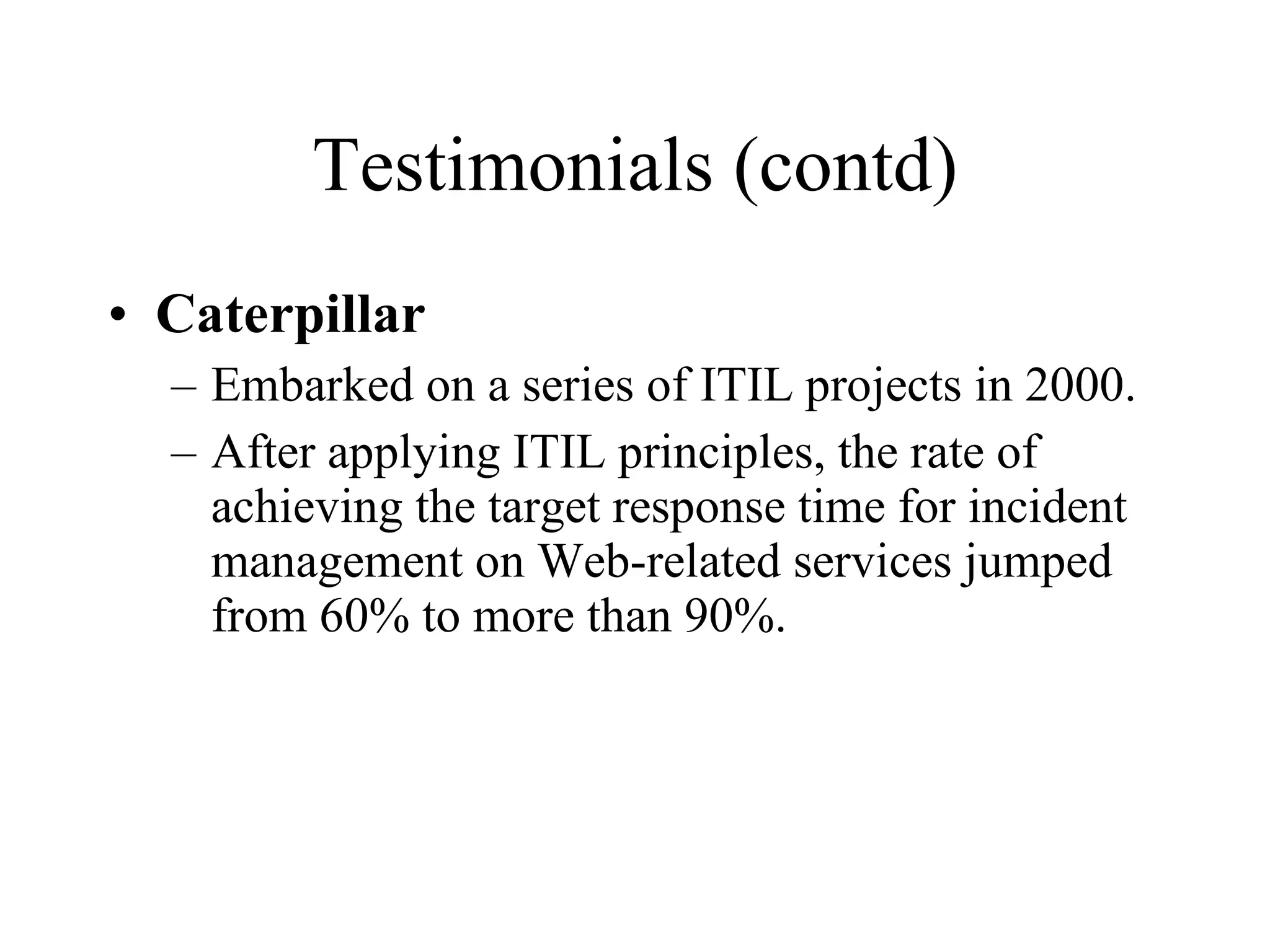 Testimonials (contd) Caterpillar Embarked on a series of ITIL projects in 2000. After applying ITIL principles, the rate of achieving the target response time for incident management on Web-related services jumped from 60% to more than 90%. 