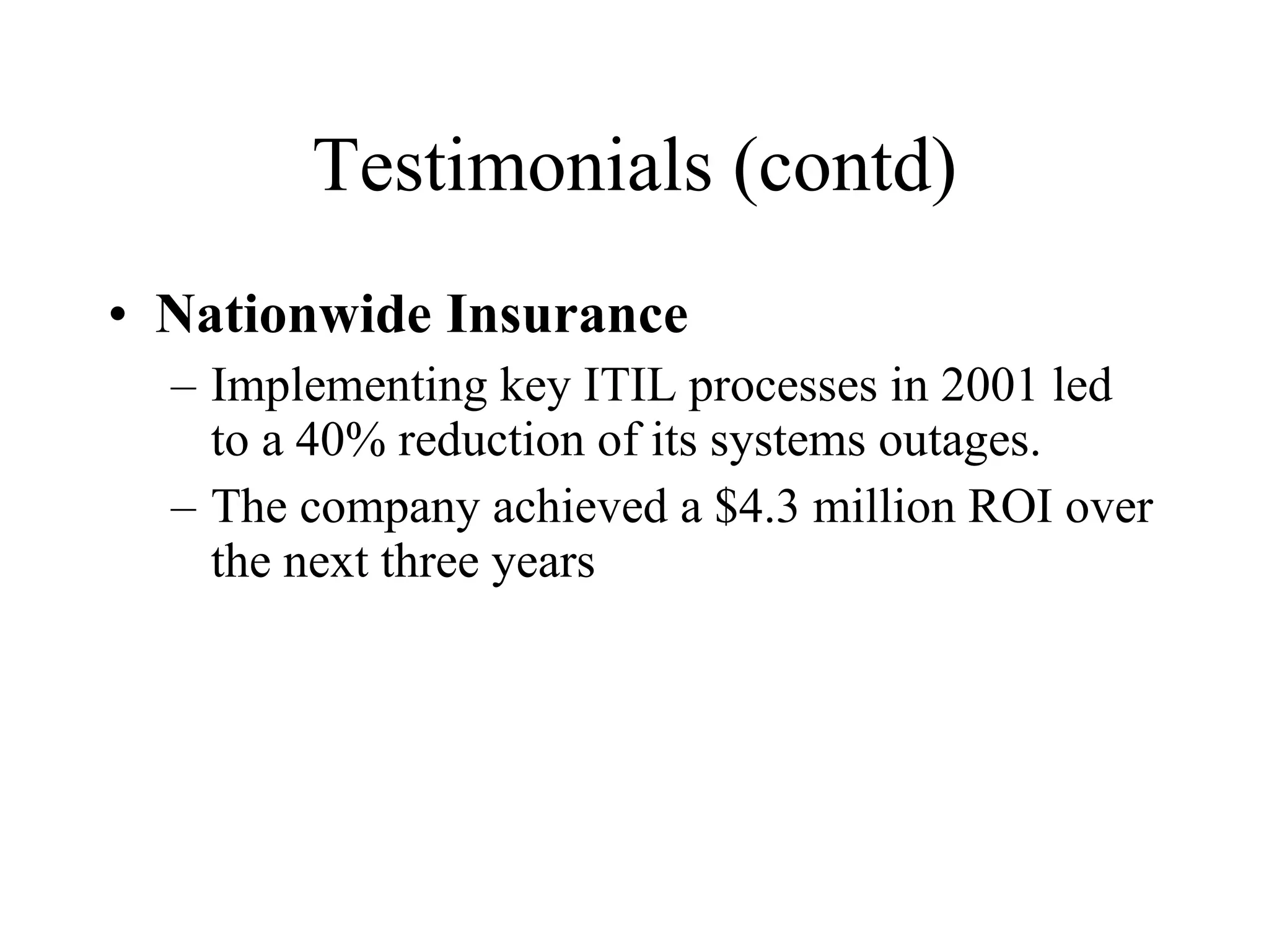 Testimonials (contd) Nationwide Insurance Implementing key ITIL processes in 2001 led to a 40% reduction of its systems outages.  The company achieved a $4.3 million ROI over the next three years 