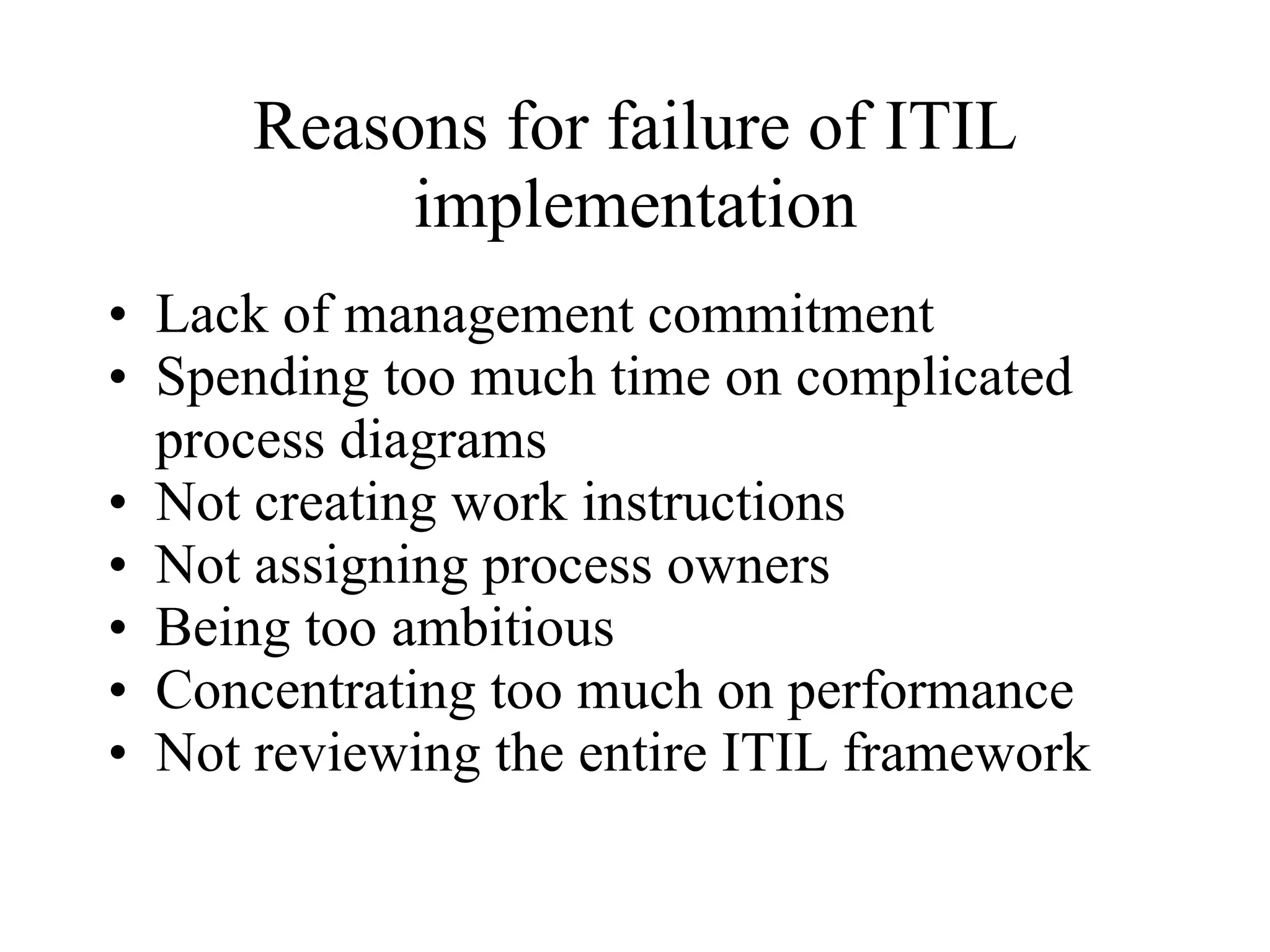 Reasons for failure of ITIL implementation Lack of management commitment   Spending too much time on complicated process diagrams  Not creating work instructions  Not assigning process owners  Being too ambitious   Concentrating too much on performance   Not reviewing the entire ITIL framework   