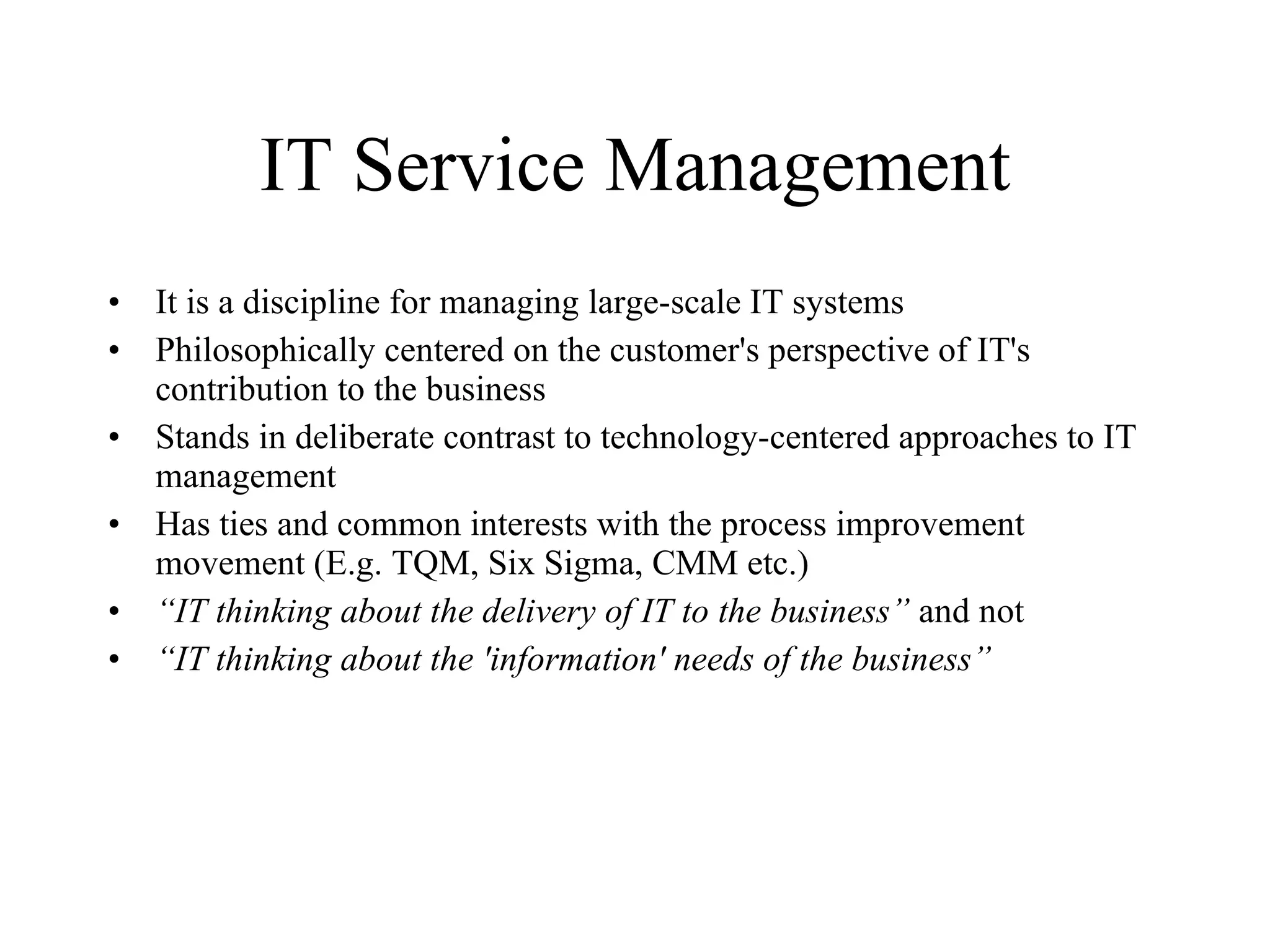 IT Service Management It is a discipline for managing large-scale IT systems Philosophically centered on the customer's perspective of IT's contribution to the business Stands in deliberate contrast to technology-centered approaches to IT management Has ties and common interests with the process improvement movement (E.g. TQM, Six Sigma, CMM etc.) “ IT thinking about the delivery of IT to the business”  and not “ IT thinking about the 'information' needs of the business” 