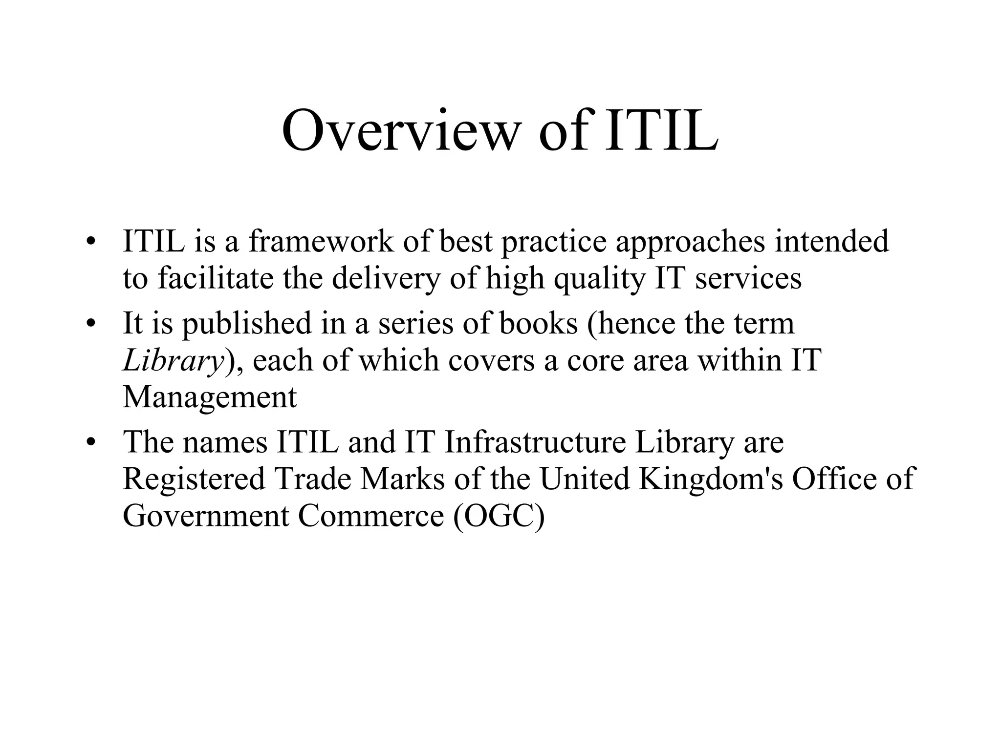 Overview of ITIL ITIL is a framework of best practice approaches intended to facilitate the delivery of high quality IT services It is published in a series of books (hence the term  Library ), each of which covers a core area within IT Management The names ITIL and IT Infrastructure Library are Registered Trade Marks of the United Kingdom's Office of Government Commerce (OGC) 