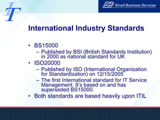 International Industry Standards BS15000 Published by BSI (British Standards Institution) in 2000 as national standard for UK ISO20000 Published by ISO (International Organization for Standardization) on 12/15/2005 The first International standard for IT Service Management. It’s based on and has superseded BS15000. Both standards are based heavily upon ITIL 