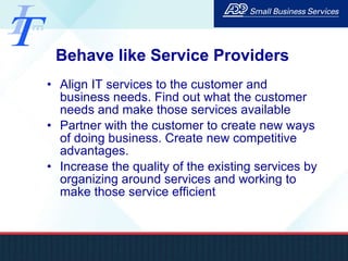 Behave like Service Providers Align IT services to the customer and business needs. Find out what the customer needs and make those services available Partner with the customer to create new ways of doing business. Create new competitive advantages.  Increase the quality of the existing services by organizing around services and working to make those service efficient 
