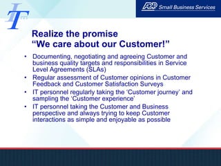 Realize the promise  “We care about our Customer!” Documenting, negotiating and agreeing Customer and business quality targets and responsibilities in Service Level Agreements (SLAs) Regular assessment of Customer opinions in Customer Feedback and Customer Satisfaction Surveys IT personnel regularly taking the ‘Customer journey’ and sampling the ‘Customer experience’ IT personnel taking the Customer and Business perspective and always trying to keep Customer interactions as simple and enjoyable as possible 
