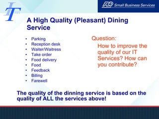 A High Quality (Pleasant) Dining Service Parking Reception desk Waiter/Waitress Take order Food delivery Food Feedback Billing Farewell The quality of the dinning service is based on the quality of ALL the services above! Question:  How to improve the quality of our IT Services? How can you contribute? 