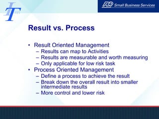 Result vs. Process Result Oriented Management Results can map to Activities Results are measurable and worth measuring Only applicable for low risk task Process Oriented Management Define a process to achieve the result Break down the overall result into smaller intermediate results More control and lower risk 