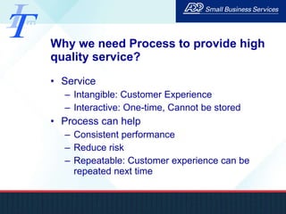 Why we need Process to provide high quality service? Service Intangible: Customer Experience Interactive: One-time, Cannot be stored Process can help Consistent performance Reduce risk Repeatable: Customer experience can be repeated next time 