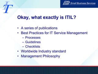 Okay, what exactly is ITIL? A series of publications Best Practices for IT Service Management Processes Guidelines Checklists  Worldwide Industry standard Management Philosophy 