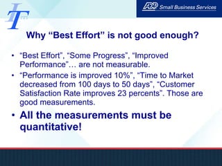 Why “Best Effort” is not good enough? “ Best Effort”, “Some Progress”, “Improved Performance”… are not measurable.  “ Performance is improved 10%”, “Time to Market decreased from 100 days to 50 days”, “Customer Satisfaction Rate improves 23 percents”. Those are good measurements. All the measurements must be quantitative! 