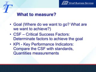 What to measure? Goal (Where do we want to go? What are we want to achieve?) CSF – Critical Success Factors: Determinate factors to achieve the goal KPI - Key Performance Indicators: Compare the CSF with standards, Quantities measurements 