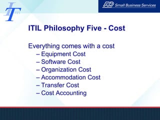 ITIL Philosophy Five - Cost Everything comes with a cost Equipment Cost Software Cost Organization Cost Accommodation Cost Transfer Cost Cost Accounting 