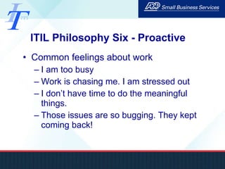 ITIL Philosophy Six - Proactive Common feelings about work I am too busy Work is chasing me. I am stressed out I don’t have time to do the meaningful things.  Those issues are so bugging. They kept coming back! 