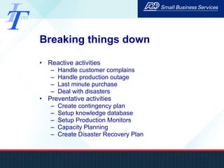 Breaking things down Reactive activities Handle customer complains Handle production outage Last minute purchase Deal with disasters Preventative activities Create contingency plan Setup knowledge database Setup Production Monitors Capacity Planning Create Disaster Recovery Plan 