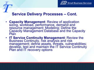 Service Delivery Processes – Cont. Capacity Management : Review of application sizing, workload, performance, demand and resource management; Modeling; Define the Capacity Management Database and the Capacity Plan IT Service Continuity Management : Review the Business Continuity, risk analysis and risk management; define assets, threats, vulnerabilities; develop, test and maintain the IT Service Continuity Plan and IT recovery options 