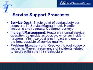 Service Support Processes Service Desk : Single point of contact between users and IT Service Management. Handle incidents and requests; Customer surveys Incident Management : Restore a normal service operation as quickly as possible when an incident happens; Minimize business impact and ensure the best possible of service quality;  Problem Management : Resolve the root cause of incidents; Prevent recurrence of incidents related to errors within the IT infrastructure 