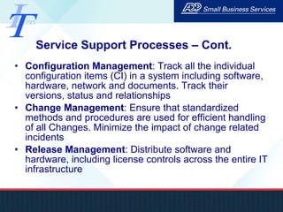 Service Support Processes – Cont. Configuration Management : Track all the individual configuration items (CI) in a system including software, hardware, network and documents. Track their versions, status and relationships Change Management : Ensure that standardized methods and procedures are used for efficient handling of all Changes. Minimize the impact of change related incidents Release Management : Distribute software and hardware, including license controls across the entire IT infrastructure 