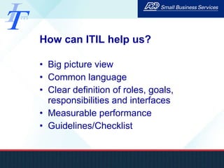 How can ITIL help us? Big picture view Common language Clear definition of roles, goals, responsibilities and interfaces Measurable performance Guidelines/Checklist 