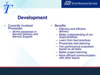 Development Currently Involved Processes All the processes in Service Delivery and Service Support Benefits Effective and efficient delivery Better understanding of our responsibilities Learn from best practices Proactively task planning Fair performance evaluation based on all tasks Better project planning More efficient communication with other teams 